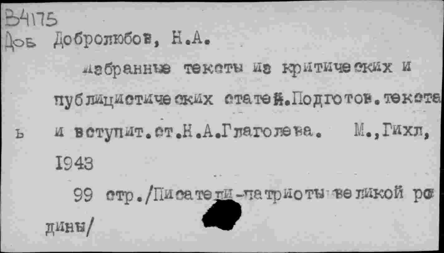 ﻿Дое» Добролюбов, Н.А.
418 браннее те кати не критических и публицистических ста те й.Подго тон. текст« ь и в ступит, ст .Н.А.Глаголева.	М.,Гихл,
1943
99 стр. /Пи на те гц -па трио ти - ве дикой ро динн/